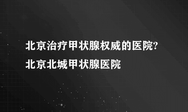 北京治疗甲状腺权威的医院?北京北城甲状腺医院