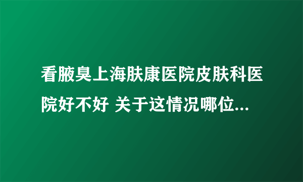 看腋臭上海肤康医院皮肤科医院好不好 关于这情况哪位清楚啊？