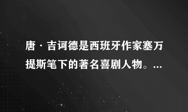 唐·吉诃德是西班牙作家塞万提斯笔下的著名喜剧人物。他沉迷于骑士小说,时常幻想自己是个中世纪的骑士,在骑士早已绝迹的十六世纪,拉着邻居桑丘·潘沙“行侠仗义”,游走天下,做出种种与时代相悖、匪夷所思的荒唐行为。结合文中观点,分析唐·吉诃德为什么令读者觉得滑稽。(4分)