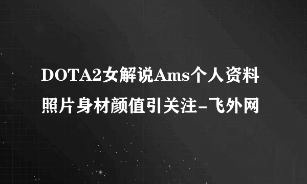 DOTA2女解说Ams个人资料照片身材颜值引关注-飞外网