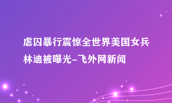 虐囚暴行震惊全世界美国女兵林迪被曝光-飞外网新闻