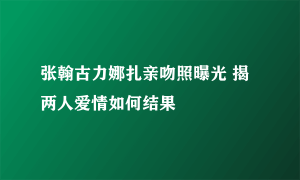 张翰古力娜扎亲吻照曝光 揭两人爱情如何结果