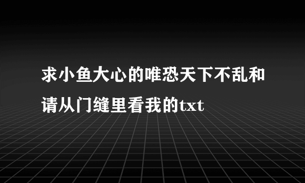 求小鱼大心的唯恐天下不乱和请从门缝里看我的txt