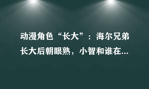 动漫角色“长大”：海尔兄弟长大后朝眼熟，小智和谁在一起更般配