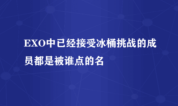 EXO中已经接受冰桶挑战的成员都是被谁点的名