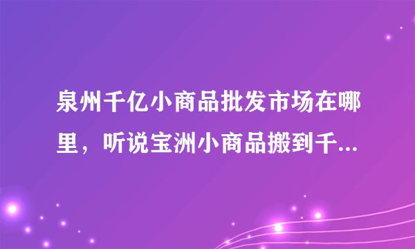 泉州千亿小商品批发市场在哪里，听说宝洲小商品搬到千亿了 我想去看看