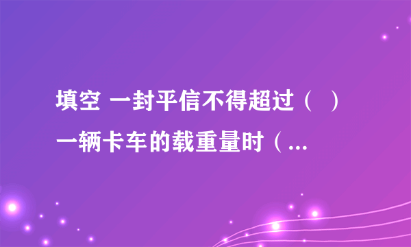 填空 一封平信不得超过（ ） 一辆卡车的载重量时（ ） 亚洲的面积是（ ） 北京到深圳的铁路长（　） 一封平信不得超过（   ） 一辆卡车的载重量时（   ） 亚洲的面积是（   ） 北京到深圳的铁路长（　）