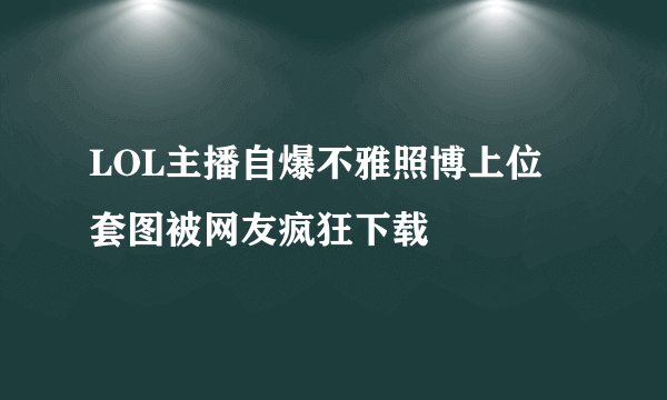 LOL主播自爆不雅照博上位 套图被网友疯狂下载