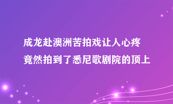 成龙赴澳洲苦拍戏让人心疼 竟然拍到了悉尼歌剧院的顶上