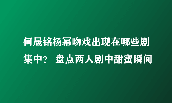 何晟铭杨幂吻戏出现在哪些剧集中？ 盘点两人剧中甜蜜瞬间