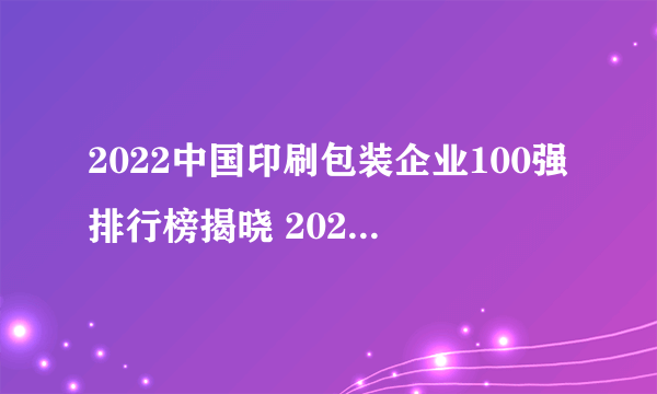 2022中国印刷包装企业100强排行榜揭晓 2022年全国100强印刷企业榜单解读