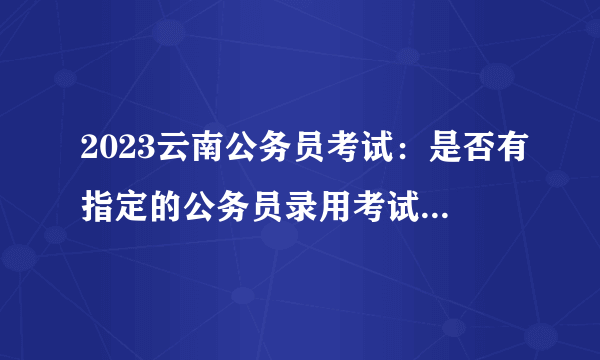 2023云南公务员考试：是否有指定的公务员录用考试教材和培训班?