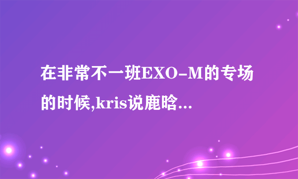 在非常不一班EXO-M的专场的时候,kris说鹿晗是天然呆,然后鹿晗很委屈地说他没呆过。具体是什么时间