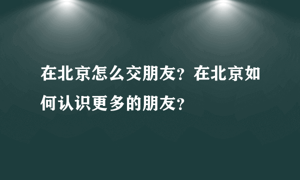 在北京怎么交朋友？在北京如何认识更多的朋友？