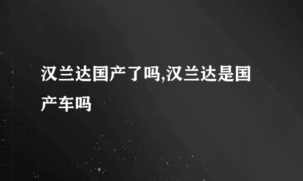 汉兰达国产了吗,汉兰达是国产车吗