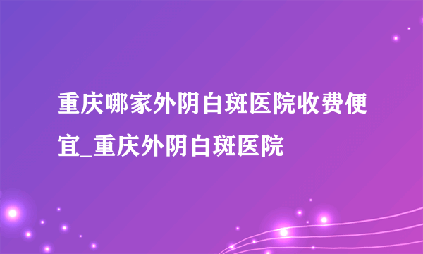 重庆哪家外阴白斑医院收费便宜_重庆外阴白斑医院