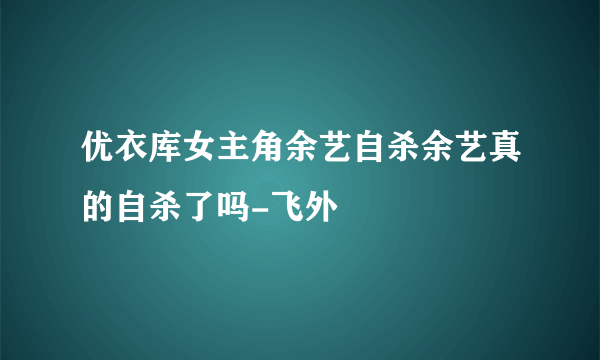 优衣库女主角余艺自杀余艺真的自杀了吗-飞外