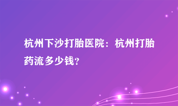 杭州下沙打胎医院：杭州打胎药流多少钱？