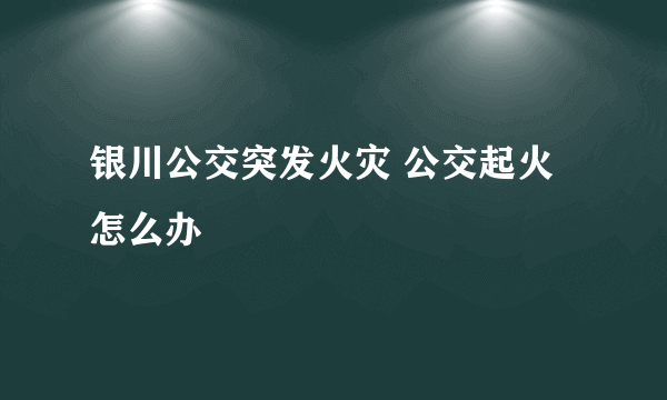 银川公交突发火灾 公交起火怎么办