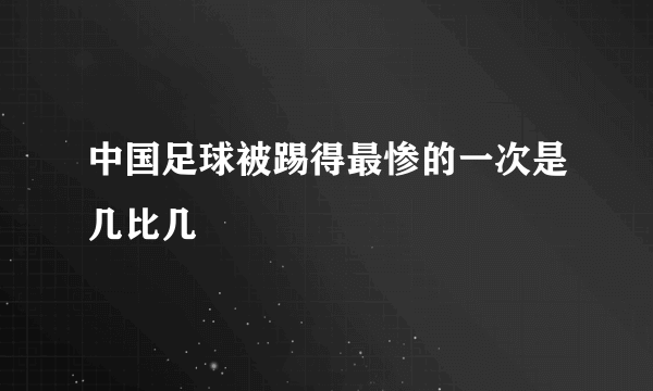 中国足球被踢得最惨的一次是几比几