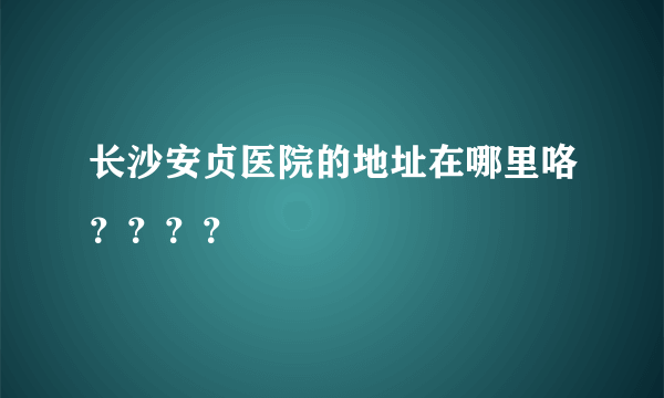 长沙安贞医院的地址在哪里咯？？？？