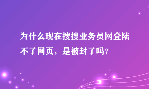 为什么现在搜搜业务员网登陆不了网页，是被封了吗？