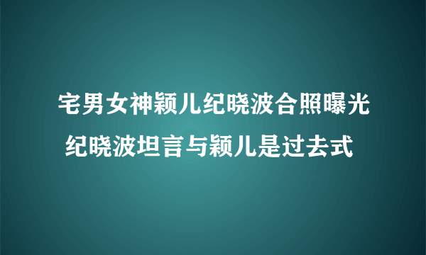 宅男女神颖儿纪晓波合照曝光 纪晓波坦言与颖儿是过去式