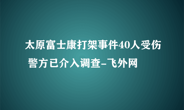 太原富士康打架事件40人受伤 警方已介入调查-飞外网