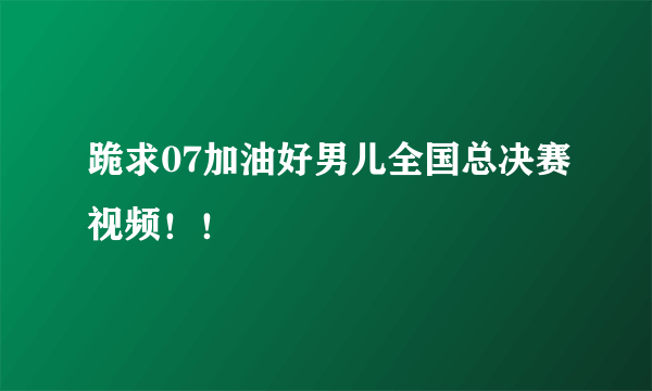 跪求07加油好男儿全国总决赛视频！！