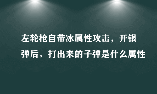 左轮枪自带冰属性攻击，开银弹后，打出来的子弹是什么属性