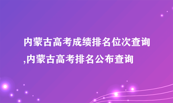 内蒙古高考成绩排名位次查询,内蒙古高考排名公布查询