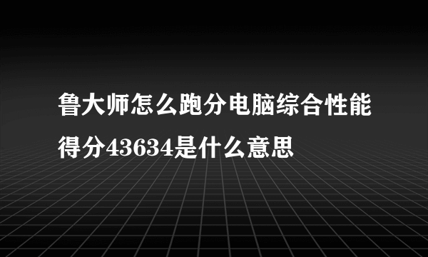 鲁大师怎么跑分电脑综合性能得分43634是什么意思