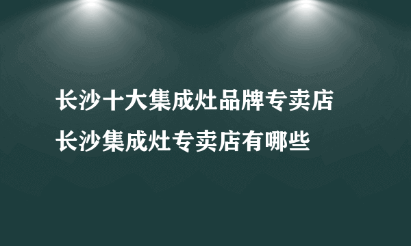 长沙十大集成灶品牌专卖店 长沙集成灶专卖店有哪些