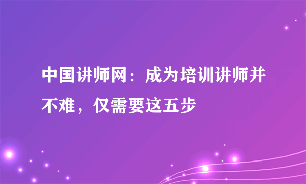 中国讲师网：成为培训讲师并不难，仅需要这五步