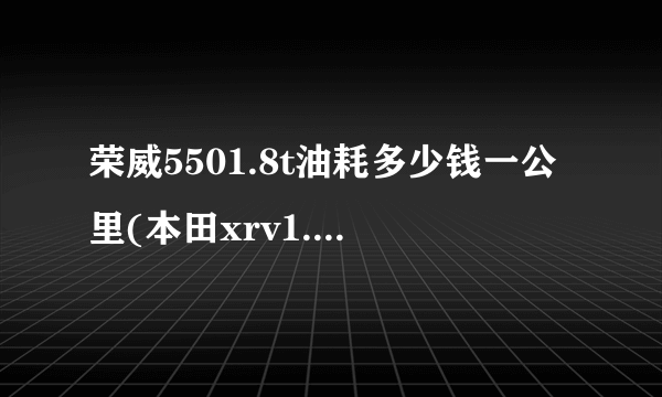 荣威5501.8t油耗多少钱一公里(本田xrv1.8油耗多少钱一公里)