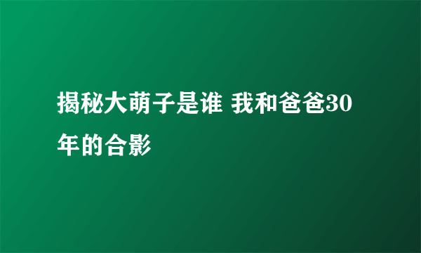 揭秘大萌子是谁 我和爸爸30年的合影