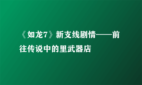 《如龙7》新支线剧情——前往传说中的里武器店