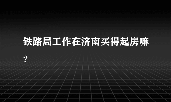 铁路局工作在济南买得起房嘛？