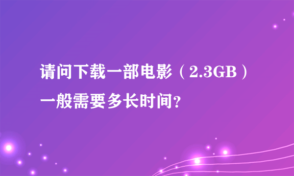 请问下载一部电影（2.3GB）一般需要多长时间？