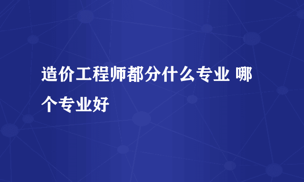 造价工程师都分什么专业 哪个专业好