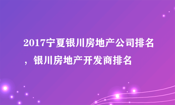 2017宁夏银川房地产公司排名，银川房地产开发商排名