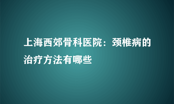 上海西郊骨科医院：颈椎病的治疗方法有哪些