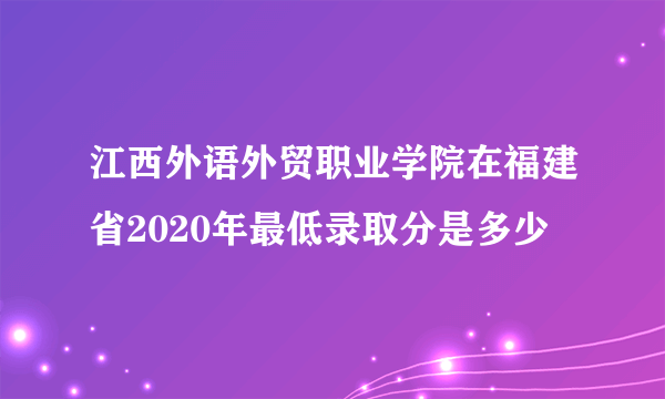 江西外语外贸职业学院在福建省2020年最低录取分是多少