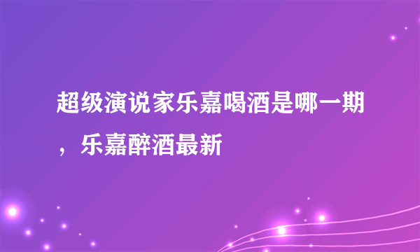 超级演说家乐嘉喝酒是哪一期，乐嘉醉酒最新