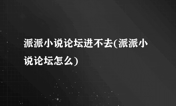 派派小说论坛进不去(派派小说论坛怎么)