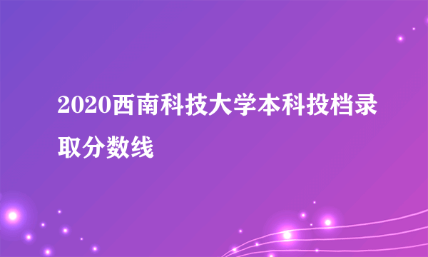 2020西南科技大学本科投档录取分数线