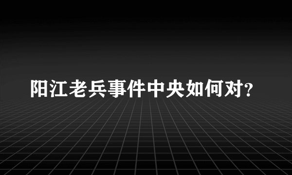 阳江老兵事件中央如何对？