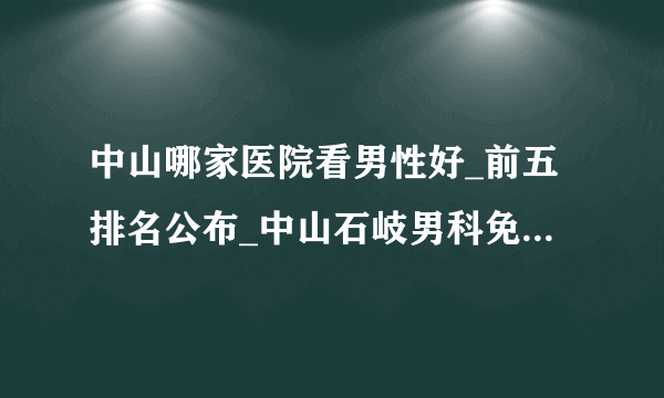 中山哪家医院看男性好_前五排名公布_中山石岐男科免费在线咨询