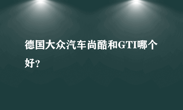 德国大众汽车尚酷和GTI哪个好？