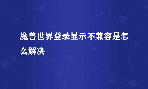 魔兽世界登录显示不兼容是怎么解决